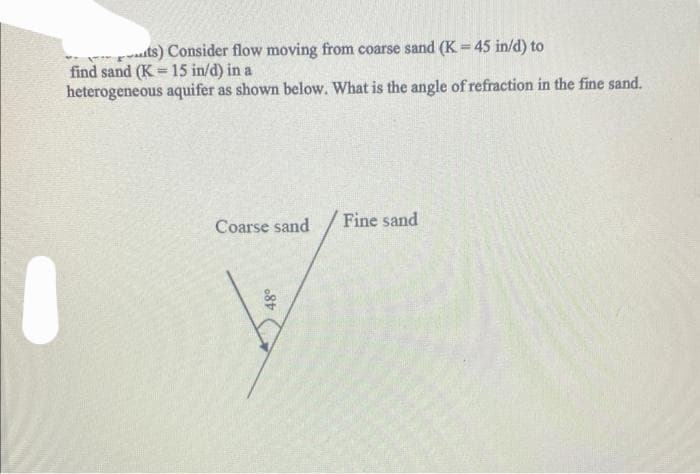 ts) Consider flow moving from coarse sand (K = 45 in/d) to
find sand (K 15 in/d) in a
=
heterogeneous aquifer as shown below. What is the angle of refraction in the fine sand.
Coarse sand
48°
Fine sand