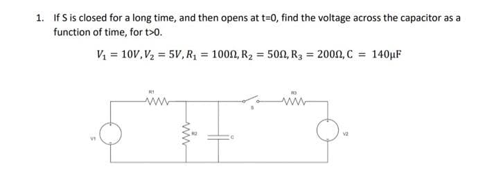 1. If S is closed for a long time, and then opens at t=0, find the voltage across the capacitor as a
function of time, for t>0.
V₁ = 10V, V₂ = 5V, R₁ = 1000, R₂ = 500, R3 = 2000, C = 140μF
o
VI
ww
V2