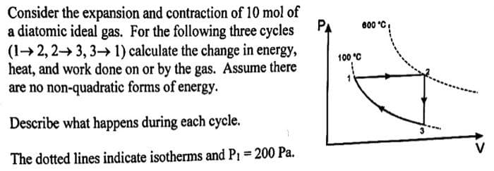 Consider the expansion and contraction of 10 mol of
a diatomic ideal gas. For the following three cycles
(12, 23, 3→ 1) calculate the change in energy,
heat, and work done on or by the gas. Assume there
are no non-quadratic forms of energy.
Describe what happens during each cycle.
The dotted lines indicate isotherms and P₁ = 200 Pa.
РА
100 °C
1
600 °C
V