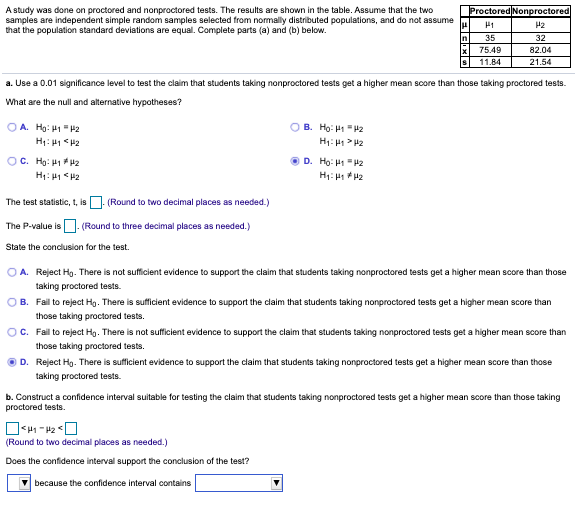 A study was done on proctored and nonproctored tests. The results are shown in the table. Assume that the two
samples are independent simple random samples selected from normally distributed populations, and do not assume
that the population standard deviations are equal. Complete parts (a) and (b) below.
Proctored Nonproctored
lu
H2
35
32
75.49
82.04
11.84
21.54
a. Use a 0.01 significance level to test the claim that students taking nonproctored tests get a higher mean score than those taking proctored tests.
What are the null and alternative hypotheses?
O A. Ho: H1 = P2
O B. Ho: H1 "P2
H: H > H2
OC. Hg: H12
D. Ho: H "H2
The test statistic, t, is . (Round to two decimal places as needed.)
The P-value is. (Round to three decimal places as needed.)
State the conclusion for the test.
O A. Reject Hg. There is not sufficient evidence to support the claim that students taking nonproctored tests get a higher mean score than those
taking proctored tests.
B. Fail to reject Hg. There is sufficient evidence to support the claim that students taking nonproctored tests get a higher mean score than
those taking proctored tests.
OC. Fail to reject Hg. There is not sufficient evidence to support the claim that students taking nonproctored tests get a higher mean score than
those taking proctored tests.
D. Reject Hg. There is sufficient evidence to support the claim that students taking nonproctored tests get a higher mean score than those
taking proctored tests.
b. Construct a confidence interval suitable for testing the claim that students taking nonproctored tests get a higher mean score than those taking
proctored tests.
(Round to two decimal places as needed.)
Does the confidence interval support the conclusion of the test?
because the confidence interval contains
