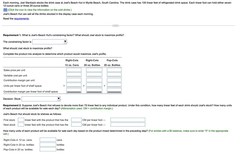 Each morning, Joel Stenback stocks the drink case at Joel's Beach Hut in Myrtle Beach, South Carolina. The drink case has 105 linear feet of refrigerated drink space. Each linear foot can hold either seven
12-ounce cans or three 20-ounce bottles.
(Click the icon to view the information on the cold drinks.)
Joel's Beach Hut can sell all the drinks stocked in the display case each morning.
Read the requirements.
Requirement 1. What is Joel's Beach Hut's constraining factor? What should Joel stock to maximize profits?
The constraining factor is
What should Joel stock to maximize profits?
Complete the product mix analysis to determine which product would maximize Joel's profits.
First stock
Next stock
Sales price per unit
Variable cost per unit
Contribution margin per unit
Units per linear foot of shelf space
Contribution margin per linear foot of shelf space
Decision: Stock
Requirement 2. Suppose Joel's Beach Hut refuses to devote more than 75 linear feet to any individual product. Under this condition, how many linear feet of each drink should Joel's stock? How many units
of each product will be available for sale each day? (Abbreviation used: CM = contribution margin.)
Joel's Beach Hut should stock its shelves as follows:
linear feet with the product that has the
linear feet with the product that has the
Right-Cola
12 oz. Cans
Right-Cola in 12 oz. cans:
Right-Cola in 20 oz. bottles:
Pep-Cola in 20 oz. bottles:
cans
Right-Cola
Pep-Cola
20 oz. Bottles 20 oz. Bottles
How many units of each product will be available for sale each day based on the product mixed determined in the preceding step? (For entries with a $0 balance, make sure to enter "0" in the appropriate
cell.)
bottles
bottles
CM per linear foot-
CM per linear foot-