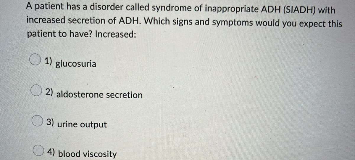 A patient has a disorder called syndrome of inappropriate ADH (SIADH) with
increased secretion of ADH. Which signs and symptoms would you expect this
patient to have? Increased:
1) glucosuria
2) aldosterone secretion
3) urine output
4) blood viscosity