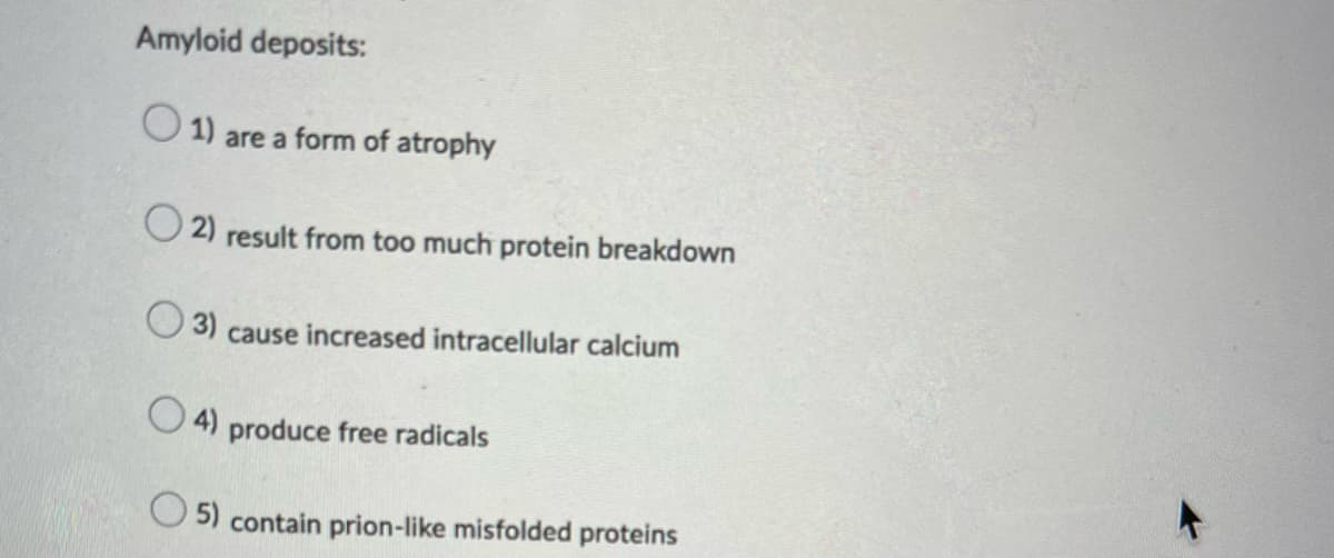 Amyloid deposits:
1) are a form of atrophy
2) result from too much protein breakdown
(3) cause increased intracellular calcium
4) produce free radicals
5) contain prion-like misfolded proteins