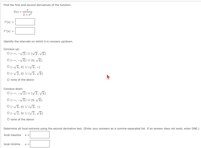 Find the first and second derivatives of the function.
f(x) =
2 + x
f'(x) =
f"(x) -
Identify the intervals on which it is concave up/down.
Concave up:
O(--, -v7) U (V2. V6)
O(--, -V6) U (0, vē)
O (-V6, 0) U (V6, )
O(-V7, 0) U (V7, v5)
O none of the above
Concave down:
O(--, -v7) U (VZ, v6)
O (--, -V6) U (0, Vē)
O (-V6, 0) U (V6, »)
O (-V2, 0) U (VZ, v6)
O none of the above
Determine all local extrema using the second derivative test. (Enter your answers as a comma-separated list. If
answer does not exist, enter DNE.)
local maxima
local minima
х
