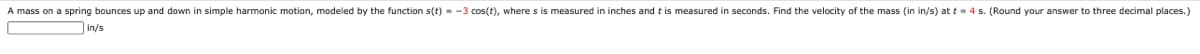 A mass on a spring bounces up and down in simple harmonic motion, modeled by the function s(t) - -3 cos(t), where s is measured in inches and t is measured in seconds. Find the velocity of the mass (in in/s) at t = 4 s. (Round your answer to three decimal places.)
in/s
