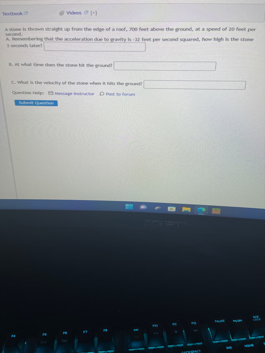 Textbook
A stone is thrown straight up from the edge of a roof, 700 feet above the ground, at a speed of 20 feet per
second.
A. Remembering that the acceleration due to gravity is -32 feet per second squared, how high is the stone
3 seconds later?
@ Videos [+]
B. At what time does the stone hit the ground?
C. What is the velocity of the stone when it hits the ground?
Question Help: Message instructor D Post to forum
Submit Question
F4
F5
Box:
F6
F7
F8
6d
SCEPTE
F10
► 11
F11
F12
M
BACKSPACE
PAUSE
INS
PG DN
SCR
LOCK
HOME
F