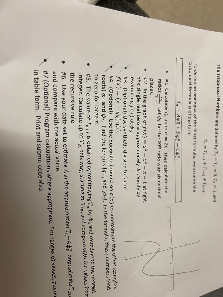 The Tribonacci Numbers are defined by To = T₁ = 0, T₂ = 1, and
Tn = Tr_i + Tr-z+ Truy
To derive an analogue of the Binet formula, we assume the
tribonacci formula is of the form
Tn = A¢ỗ + BỌ? +C¢2.
#1. Calculate Tn up to n = 20. Then calculate the
Tn
ratios
Let o be the 20th ratio with six decimal
Tn-1
●
●
●
places.
#2. In the graph of f(x) = x³ - x²-x-1 at right,
the single real zero is approximately do. Verify by
evaluating f(x) at po.
#3. (Optional) Use synthetic division to factor
f(x) = (x - o) q(x).
#4. (Optional) Use the quadratic formula on q (x) to approximate the other (complex
roots) 1 and 2. Find the lengths |11 and 121. In the formula, these numbers tend
to zero for large n.
#5. The value of Tn+1 is obtained by multiplying Tn by do and rounding to the nearest
integer. Calculate up to T20 this way, starting at T₁5, and compare with the values from
the recursive rule.
#6. Use your data set to estimate A in the approximation T~Ad, approximate T21,
and compare with the actual value.
#7 (Optional) Program calculations where appropriate. For ranges of values, put our
in table form. Print and submit code also.