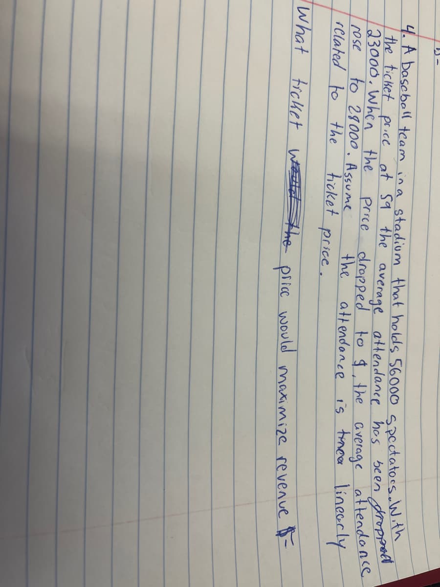4. A baseball team in a stadium that holds 56000 spectators. With
the ticket price at 59 the average attendance has been droppet
23000. When the
rose
attendance
related to the
linearly
What
price dropped to $, the average
the
attendance is tinca
price.
to 28000. Assume
ticket
ticket
would the
price
would
maximize revenue $-