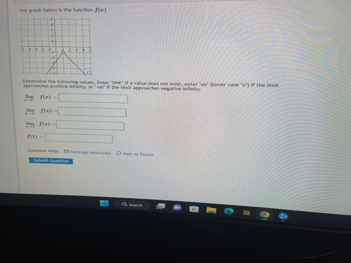 The graph below is the function f(x)
-4 -3
4
3
2
1
41
Determine the following values. Enter "DNE" if a value does not exist, enter "oo" (lower case "o") if the limit
approaches positive infinity, or "-oo" if the limit approaches negative infinity.
lim f(x) =
Z-1-
lim f(x)
z→1+
lim f(x) =
f(1) =
Question Help: Message instructor D Post to forum
Submit Question
Q Search