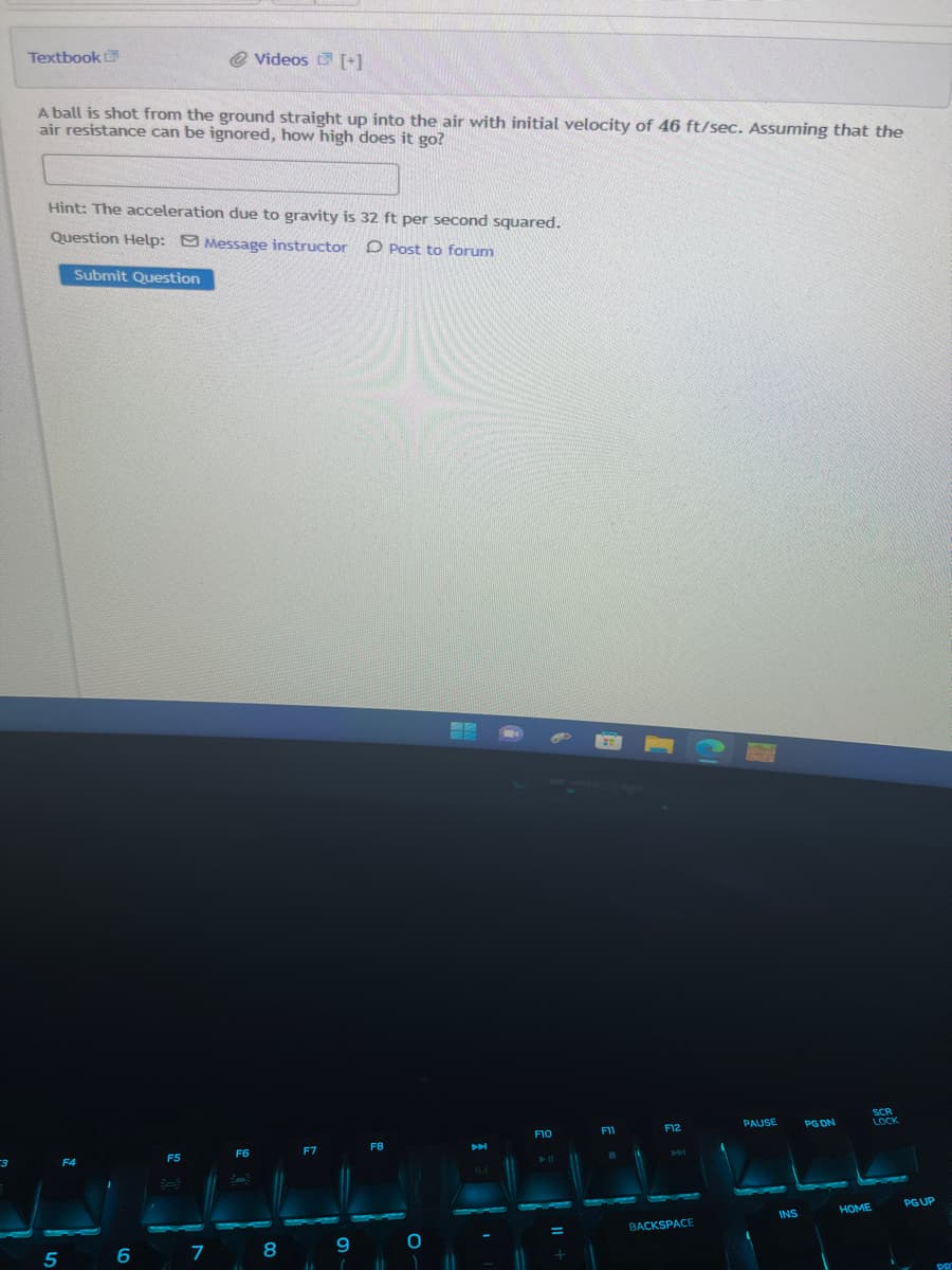 3
Textbook
A ball is shot from the ground straight up into the air with initial velocity of 46 ft/sec. Assuming that the
air resistance can be ignored, how high does it go?
Hint: The acceleration due to gravity is 32 ft per second squared.
Question Help: Message instructor
Post to forum
Submit Question
5
F4
@ Videos [+]
6
F5
اسات
7
F6
-
11
F7
8
9
F8
11 1
O
H
F10
► 11
=
+
F11
F12
M
BACKSPACE
PAUSE
INS
PG DN
HOME
SCR
LOCK
PG UP
PRO