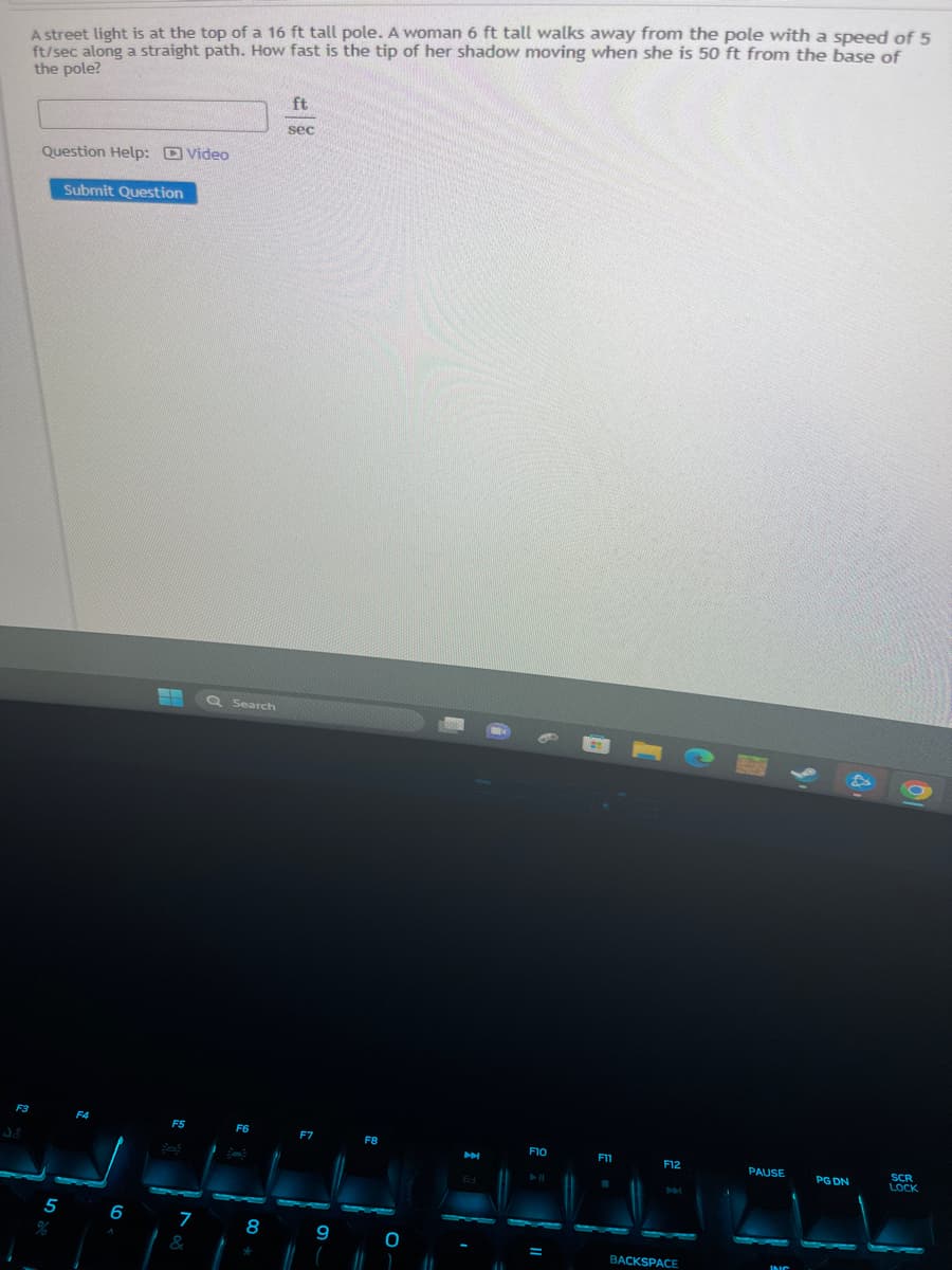 A street light is at the top of a 16 ft tall pole. A woman 6 ft tall walks away from the pole with a speed of 5
ft/sec along a straight path. How fast is the tip of her shadow moving when she is 50 ft from the base of
the pole?
F3
Question Help: Video
5
Submit Question
F4
6
F5
7
&
Q Search
F6
8
*
ft
sec
F7
9
F8
0
M
61
M
F10
D||
F11
F12
BACKSPACE
PAUSE
INC
9.
PG DN
01
SCR
LOCK