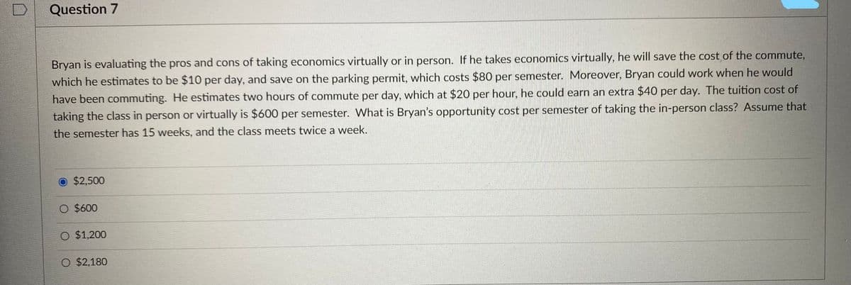 Question 7
Bryan is evaluating the pros and cons of taking economics virtually or in person. If he takes economics virtually, he will save the cost of the commute,
which he estimates to be $10 per day, and save on the parking permit, which costs $80 per semester. Moreover, Bryan could work when he would
have been commuting. He estimates two hours of commute per day, which at $20 per hour, he could earn an extra $40 per day. The tuition cost of
taking the class in person or virtually is $600 per semester. What is Bryan's opportunity cost per semester of taking the in-person class? Assume that
the semester has 15 weeks, and the class meets twice a week.
O $2,500
O $600
O $1,200
O $2,180