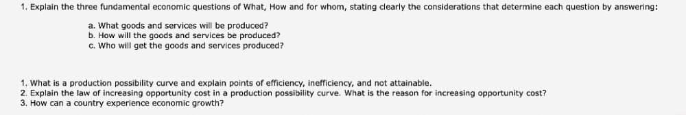 1. Explain the three fundamental economic questions of What, How and for whom, stating clearly the considerations that determine each question by answering:
a. What goods and services will be produced?
b. How will the goods and services be produced?
c. Who will get the goods and services produced?
1. What is a production possibility curve and explain points of efficiency, inefficiency, and not attainable.
2. Explain the law of increasing opportunity cost in a production possibility curve. What is the reason for increasing opportunity cost?
3. How can a country experience economic growth?