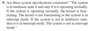 9. Are these system specifications consistent? "The system
is in multiuser state if and only if it is operating normally.
If the system is operating normally, the kernel is func-
tioning. The kernel is not functioning or the system is in
interrupt mode. If the system is not in multiuser state,
then it is in interrupt mode. The system is not in interrupt
mode."