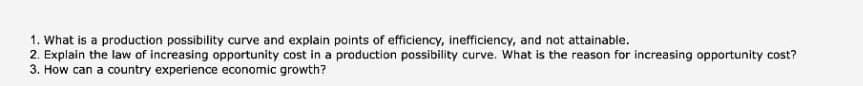 1. What is a production possibility curve and explain points of efficiency, inefficiency, and not attainable.
2. Explain the law of increasing opportunity cost in a production possibility curve. What is the reason for increasing opportunity cost?
3. How can a country experience economic growth?