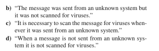 b) "The message was sent from an unknown system but
it was not scanned for viruses."
c) "It is necessary to scan the message for viruses when-
ever it was sent from an unknown system."
d)
"When a message is not sent from an unknown sys-
tem it is not scanned for viruses."