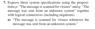 7. Express these system specifications using the proposi-
tions p: "The message is scanned for viruses" and q: "The
message was sent from an unknown system" together
with logical connectives (including negations).
a) "The message is scanned for viruses whenever the
message was sent from an unknown system."