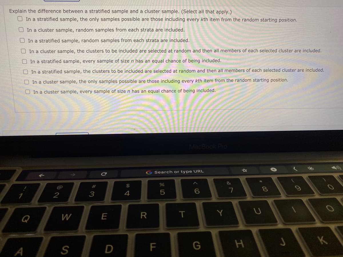 Explain the difference between a stratified sample and a cluster sample. (Select all that apply.)
O In a stratified sample, the only samples possible are those including every kth item from the random starting position.
OIn a cluster sample, random samples from each strata are included.
O In a stratified sample, random samples from each strata are included.
O In a cluster sample, the clusters to be included are selected at random and then all members of each selected cluster are included.
O In a stratified sample, every sample of size n has an equal chance of being included.
O In a stratified sample, the clusters to be included are selected at random and then all members of each selected cluster are included.
O In a cluster sample, the only samples possible are those including every kth item from the random starting position.
O In a cluster sample, every sample of size n has an equal chance of being included.
MacBook Pro
G Search or type URL
&
@
#
2$
7
2
3
4
W
E
T
Y
Q
K
S
D
F
