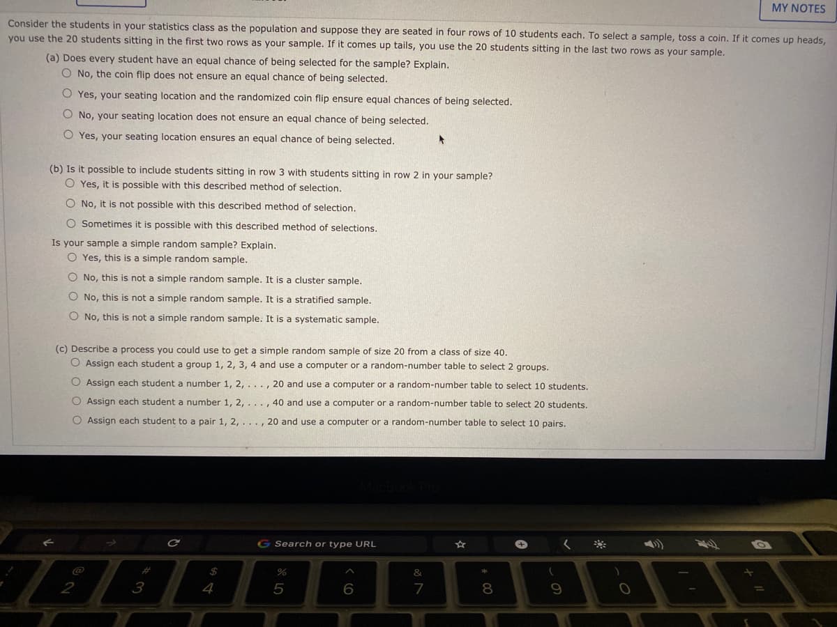 MY NOTES
Consider the students in your statistics class as the population and suppose they are seated in four rows of 10 students each. To select a sample, toss a coin. If it comes up heads,
you use the 20 students sitting in the first two rows as your sample. If it comes up tails, you use the 20 students sitting in the last two rows as your sample.
(a) Does every student have an equal chance of being selected for the sample? Explain.
O No, the coin flip does not ensure an equal chance of being selected.
O Yes, your seating location and the randomized coin flip ensure equal chances of being selected.
O No, your seating location does not ensure an equal chance of being selected.
O Yes, your seating location ensures an equal chance of being selected.
(b) Is it possible to include students sitting in row 3 with students sitting in row 2 in your sample?
O Yes, it is possible with this described method of selection.
O No, it is not possible with this described method of selection.
O Sometimes it is possible with this described method of selections.
Is your sample a simple random sample? Explain.
O Yes, this is a simple random sample.
O No, this is not a simple random sample. It is a cluster sample.
No, this is not a simple random sample. It is a stratified sample.
O No, this is not a simple random sample. It is a systematic sample.
(c) Describe a process you could use to get a simple random sample of size 20 from a class of size 40.
O Assign each student a group 1, 2, 3, 4 and use a computer or a random-number table to select 2 groups.
O Assign each student a number 1, 2, . . ., 20 and use a computer or a random-number table to select 10 students.
O Assign each student a number 1, 2,. ..
40 and use a computer or a random-number table to select 20 students.
O Assign each student to a pair 1, 2, . .., 20 and use a computer or a random-number table to select 10 pairs.
G Search or type URL
%2#
%
4
5
6
7
8.
