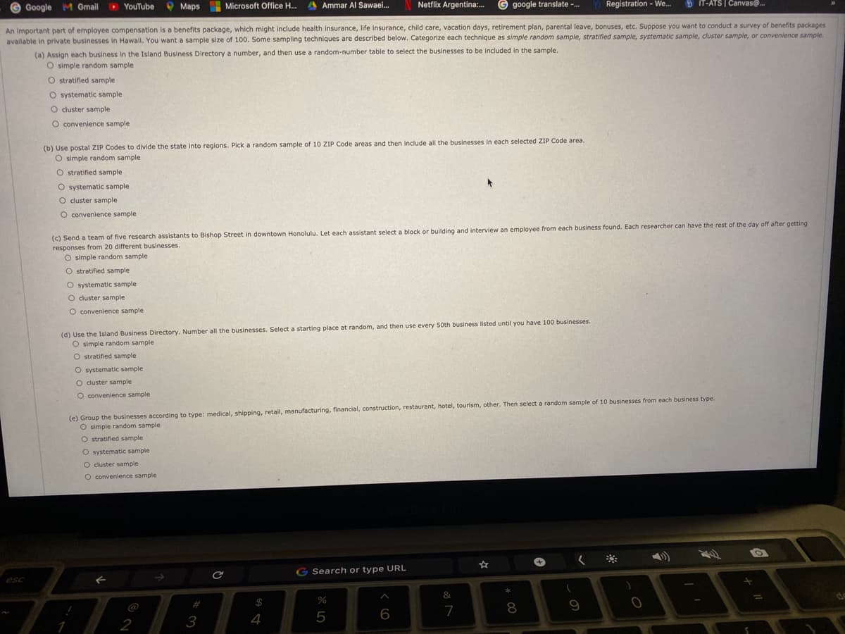 G Google M Gmail
D YouTube
O Maps Microsoft Office H..
A Ammar Al Sawaei.
Netflix Argentina:.
google translate -.
Registration - We.
b IT-ATS | Canvase.
An important part of employee compensation is a benefits package, which might include health insurance, life insurance, child care, vacation days, retirement plan, parental leave, bonuses, etc. Suppose you want to conduct a survey of benefits packages
avallable in private businesses in Hawail. You want a sample size of 100. Some sampling techniques are described below. Categorize each technique as simple random sample, stratified sample, systematic sample, cluster sample, or convenience sample.
(a) Assign each business in the Island Business Directory a number, and then use a random-number table to select the businesses to be included in the sample.
O simple random sample
O stratified sample
O systematic sample
O cluster sample
O convenience sample
(b) Use postal ZIP Codes to divide the state into regions. Pick a random sample of 10 ZIP Code areas and then include all the businesses in each selected ZIP Code area.
O simple random sample
O stratified sample
O systematic sample
O cluster sample
O convenience sample
(c) Send a team of five research assistants to Bishop Street in downtown Honolulu. Let each assistant select a block or building and interview an employee from each business found. Each researcher can have the rest of the day off after getting
responses from 20 different businesses.
O simple random sample
O stratified sample
O systematic sample
O cluster sample
O convenience sample
(d) Use the Island Business Directory. Number all the businesses. Select a starting place at random, and then use every 50th business listed until you have 100 businesses.
O simple random sample
O stratified sample
O systematic sample
O cluster sample
O convenience sample
(e) Group the businesses according to type: medical, shipping, retail, manufacturing, financial, construction, restaurant, hotel, tourism, other. Then select a random sample of 10 businesses from each business type.
O simple random sample
O stratified sample
O systematic sample
O cluster sample
O convenience sample
+,
The
☆
G Search or type URL
esc
&
**
%23
$
%
@
6
7
8
2
3
4
5
