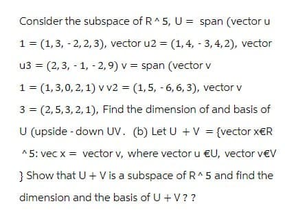 Consider the subspace of R^5, U = span (vector u
1 (1, 3, 2, 2, 3), vector u2 =
(1,4, 3, 4,2), vector
=
u3 (2,3, -1, -2, 9) v
span (vector v
1 = (1,3,0,2,1) v v2 = (1,5, -6, 6, 3), vector v
3
=
(2,5,3,2,1), Find the dimension of and basis of
U (upside-down UV. (b) Let U + V = {vector x€R
^5: vec x = vector v, where vector u €U, vector v€V
} Show that U + V is a subspace of R^ 5 and find the
dimension and the basis of U + V??