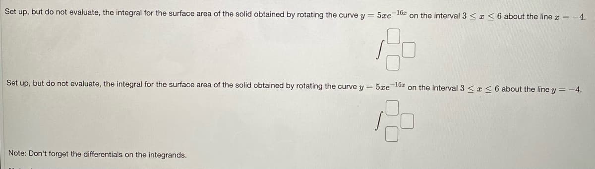 Set up, but do not evaluate, the integral for the surface area of the solid obtained by rotating the curve y = 5xe-162 on the interval 3 < x <6 about the line x = -4.
Set up, but do not evaluate, the integral for the surface area of the solid obtained by rotating the curve y = 5xe-162 on the interval 3 < x < 6 about the line y = -4.
Note: Don't forget the differentials on the integrands.
