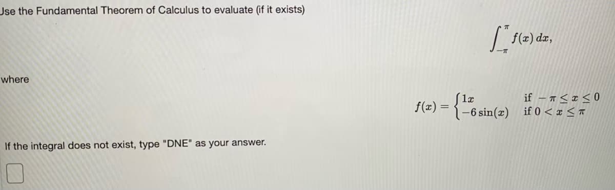 Jse the Fundamental Theorem of Calculus to evaluate (if it exists)
|f(2) dz,
where
if – Ħ < x < 0
1-6 sin(x) if 0 < x < ™
f(z) =
If the integral does not exist, type "DNE" as your answer.
