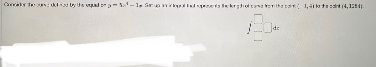 Consider the curve defined by the equation y = 5x* + læ. Set up an integral that represents the length of curve from the point (-1, 4) to the point (4, 1284).
dx.
