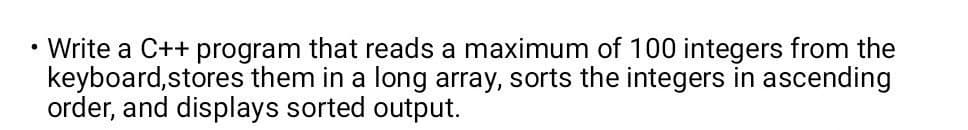 Write a C++ program that reads a maximum of 100 integers from the
keyboard,stores them in a long array, sorts the integers in ascending
order, and displays sorted output.
