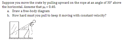 Suppose you move the crate by pulling upward on the rope at an angle of 30° above
the horizontal. Assume that μx = 0.40.
a. Draw a free-body diagram
b. How hard must you pull to keep it moving with constant velocity?