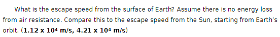 What is the escape speed from the surface of Earth? Assume there is no energy loss
from air resistance. Compare this to the escape speed from the Sun, starting from Earth's
orbit. (1.12 x 104 m/s, 4.21 x 104 m/s)