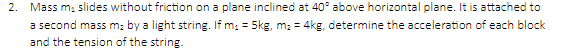 2. Mass m₁ slides without friction on a plane inclined at 40° above horizontal plane. It is attached to
a second mass m₂ by a light string. If m₁ = 5kg, m₂ = 4kg, determine the acceleration of each block
and the tension of the string.