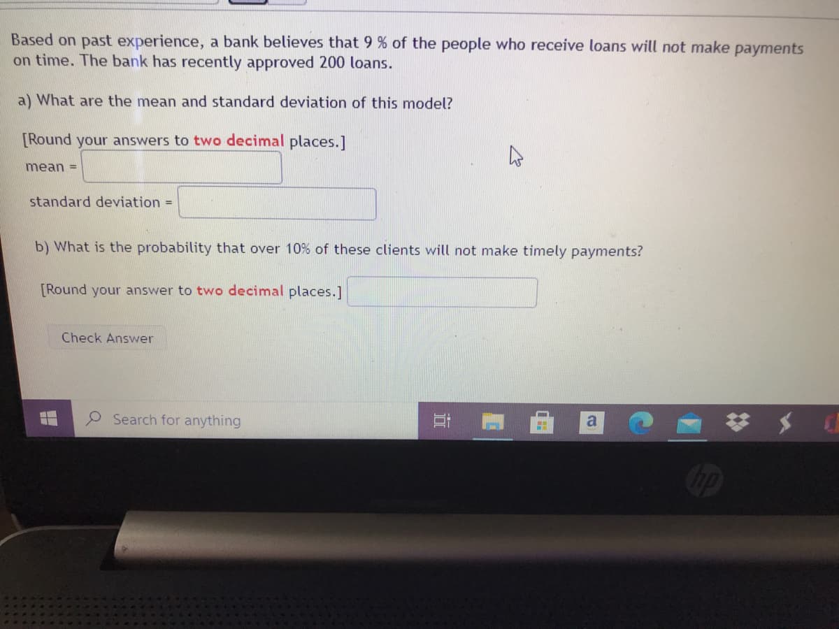 Based on past experience, a bank believes that 9 % of the people who receive loans will not make payments
on time. The bank has recently approved 200 loans.
a) What are the mean and standard deviation of this model?
[Round your answers to two decimal places.]
mean =
standard deviation =
b) What is the probability that over 10% of these clients will not make timely payments?
[Round your answer to two decimal places.]
Check Answer
Search for anything
