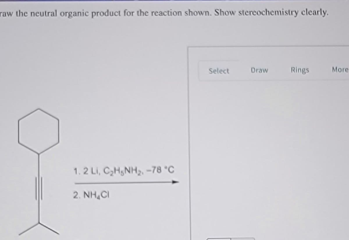 raw the neutral organic product for the reaction shown. Show stereochemistry clearly.
Select
Draw
Rings
More
1. 2 Li, C2H5NH2 –78 °C
2. NH,CI
