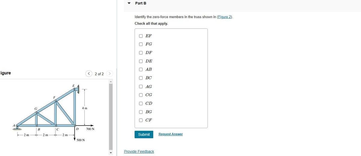 figure
A
2m
""""
B
2 m
C
**
2 m
E
4 m
D 700 N
500 N
2 of 2
>
▼
Part B
Identify the zero-force members in the truss shown in (Figure 2).
Check all that apply.
EF
FG
ODF
П
П
П
□
DE
AB
ВС
BC
AG
CG
CD
BG
CF
Submit
Provide Feedback
Request Answer
