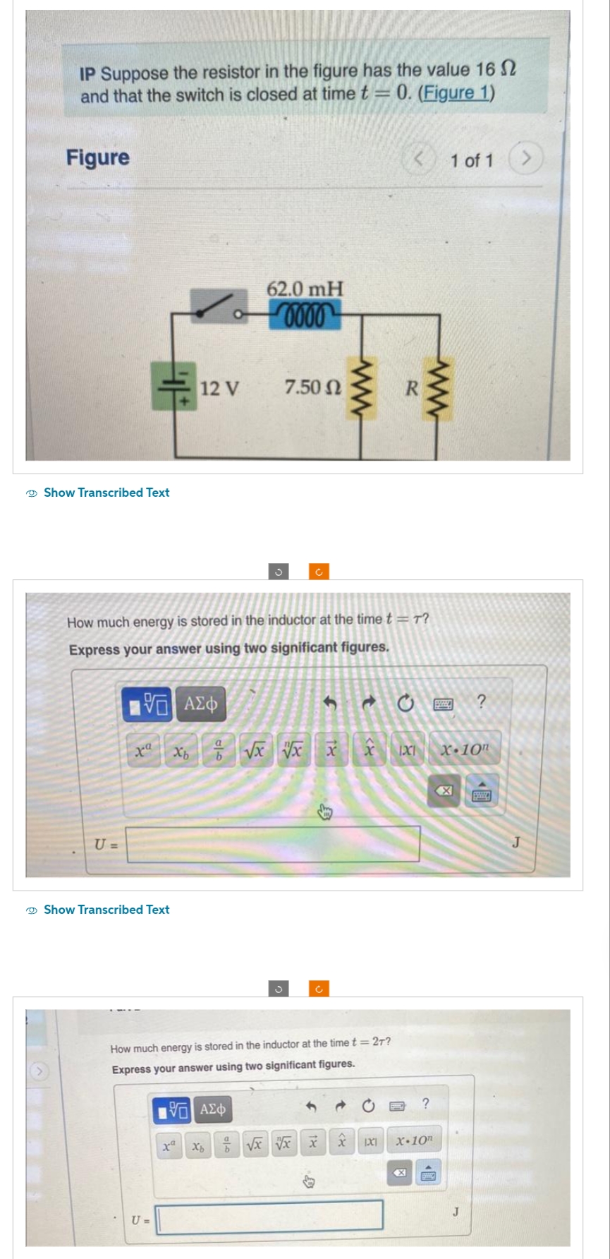 IP Suppose the resistor in the figure has the value 16
and that the switch is closed at time t = 0. (Figure 1)
Figure
Show Transcribed Text
U=
Show Transcribed Text
12 V
U =
How much energy is stored in the inductor at the time t = T?
Express your answer using two significant figures.
62.0 mH
0000
—| ΑΣΦ
Xb √x xx x
a
b
195] ΑΣΦ
xa
7.50 Ω
Xb
Ć
S
How much energy is stored in the inductor at the time t = 2T?
Express your answer using two significant figures.
ww
Ć
√x vx xxx
IXI
ww
X
?
X-10
1 of 1
EVEED ?
X-10n
J