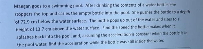 Maegan goes to a swimming pool. After drinking the contents of a water bottle, she
stoppers the top and caries the empty bottle into the pool. She pushes the bottle to a depth
of 72.9 cm below the water surface. The bottle pops up out of the water and rises to a
height of 13.7 cm above the water surface. Find the speed the bottle makes when it
splashes back into the pool, and, assuming the acceleration is constant when the bottle is in
the pool water, find the acceleration while the bottle was still inside the water.