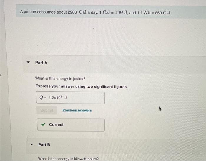 A person consumes about 2900 Cal a day. 1 Cal = 4186 J, and 1 kWh = 860 Cal.
▼
Part A
What is this energy in joules?
Express your answer using two significant figures.
= 1.2x107 J
Submit Previous Answers
✓ Correct
Part B
What is this energy in kilowatt-hours?