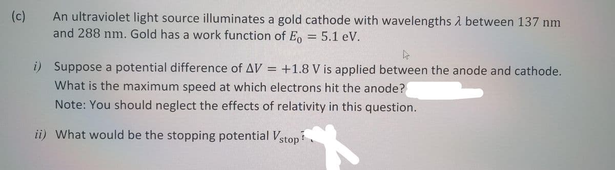 (c)
An ultraviolet light source illuminates a gold cathode with wavelengths between 137 nm
and 288 nm. Gold has a work function of Eo = 5.1 eV.
A
i) Suppose a potential difference of AV = +1.8 V is applied between the anode and cathode.
What is the maximum speed at which electrons hit the anode?
Note: You should neglect the effects of relativity in this question.
ii) What would be the stopping potential Vstop!