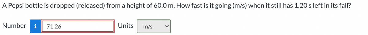 A Pepsi bottle is dropped (released) from a height of 60.0 m. How fast is it going (m/s) when it still has 1.20 s left in its fall?
Number i 71.26
Units
m/s