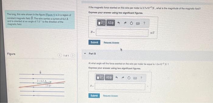 The long, thin wire shown in the figure (Figure 1) is in a region of
constant magnetic field B. The wire carries a current of 6.2 A
and is oriented at an angle of 7.5 to the direction of the
magnetic field.
Figure
1-62 A
1 of 1
If the magnetic force exerted on this wire per meter is 3.7x102N, what is the magnitude of the magnetic field?
Express your answer using two significant figures.
196) ΑΣΦ
B.
Submit
Part B
0.
Request Answer
Submit
At what angle will the force exerted on the wire per meter be equal to 1.5x10 N?
Express your answer using two significant figures.
VAZ
2
Request Answer
IT