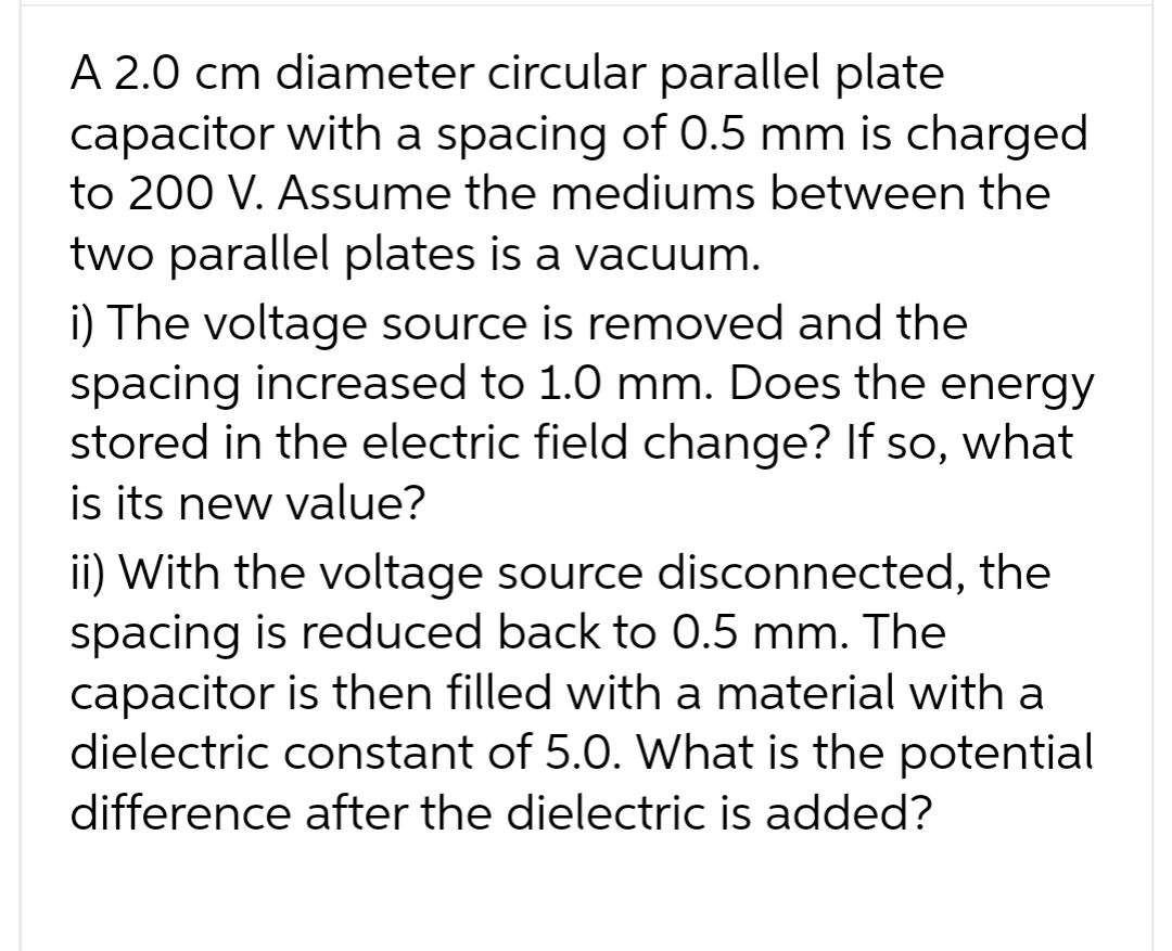 A 2.0 cm diameter circular parallel plate
capacitor with a spacing of 0.5 mm is charged
to 200 V. Assume the mediums between the
two parallel plates is a vacuum.
i) The voltage source is removed and the
spacing increased to 1.0 mm. Does the energy
stored in the electric field change? If so, what
is its new value?
ii) With the voltage source disconnected, the
spacing is reduced back to 0.5 mm. The
capacitor is then filled with a material with a
dielectric constant of 5.0. What is the potential
difference after the dielectric is added?