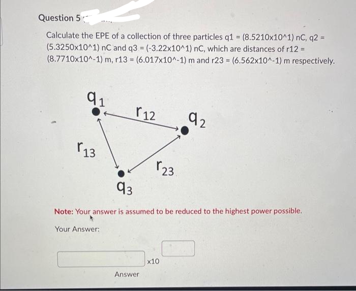 Question 5
Calculate the EPE of a collection of three particles q1 = (8.5210x10^1) nC, q2 =
(5.3250x10^1) nC and q3 = (-3.22x10^1) nC, which are distances of r12 =
(8.7710x10^-1) m, r13 (6.017x10^-1) m and r23 = (6.562x10^-1) m respectively.
=
91
13
r12
Your Answer:
r23.
93
Note: Your answer is assumed to be reduced to the highest power possible.
Answer
92
x10