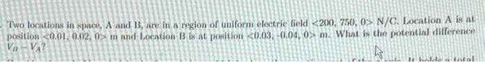 Two locations in space, A and 13, are in a region of uniform electric field <200, 750, 0> N/C. Location A is at
position <0.01, 0.02, 0> m and Location B is at position <0.03,-0.04, 0 m. What is the potential difference
V₁-VA?
4