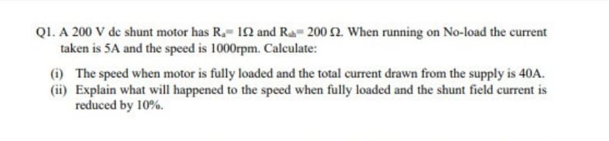 QI. A 200 V de shunt motor has R. 1N and Ra 200 2. When running on No-load the current
taken is 5A and the speed is 1000rpm. Calculate:
(i) The speed when motor is fully loaded and the total current drawn from the supply is 40A.
(ii) Explain what will happened to the speed when fully loaded and the shunt field current is
reduced by 10%.
