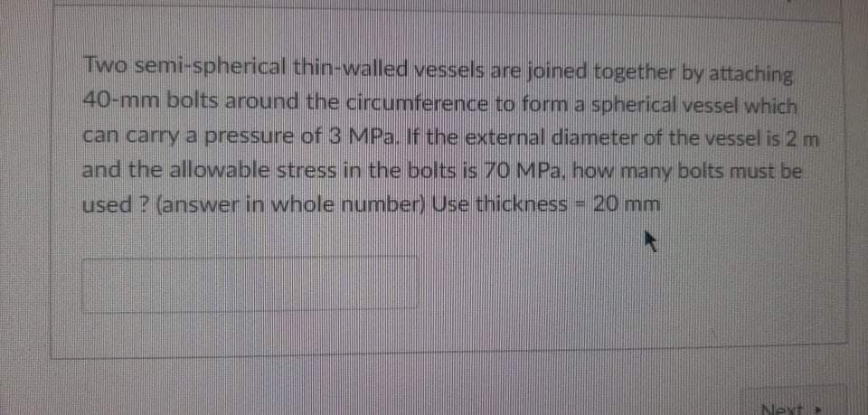 Two semi-spherical thin-walled vessels are joined together by attaching
40-mm bolts around the circumference to form a spherical vessel which
can carry a pressure of 3 MPa. If the external diameter of the vessel is 2 m
and the allowable stress in the bolts is 70 MPa, how many bolts must be
used ? (answver in whole number) Use thickness 20 mm
Nex
