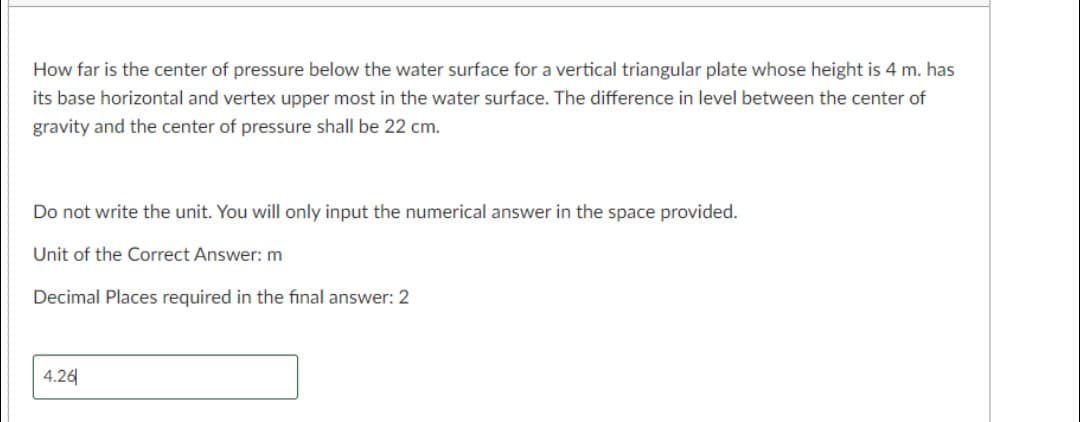 How far is the center of pressure below the water surface for a vertical triangular plate whose height is 4 m. has
its base horizontal and vertex upper most in the water surface. The difference in level between the center of
gravity and the center of pressure shall be 22 cm.
Do not write the unit. You will only input the numerical answer in the space provided.
Unit of the Correct Answer: m
Decimal Places required in the final answer: 2
4.26
