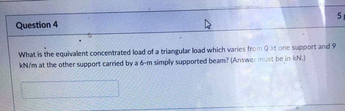 Question 4
What is the equivalent concentrated load of a triangular load which varies from 0 at one support and 9
kN/m at the other support carried by a 6-m simply supported beam? (Answer must be in kN.)
