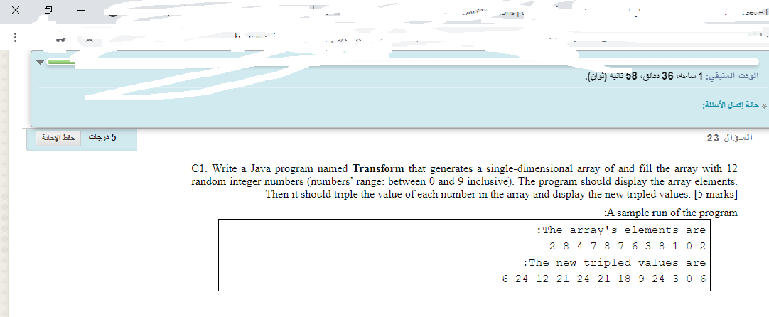 CEL-
الوقت المتيقي: 1 ساعة، 36 دقائق، 58 تانية )نوان(.
حالة إكمال الأسئلة
حفظ الإجاية
5 درجات
السؤال 23
C1. Write a Java program named Transform that generates a single-dimensional array of and fill the array with 12
random integer numbers (numbers' range: between 0 and 9 inclusive). The program should display the array elements.
Then it should triple the value of each number in the array and display the new tripled values. [5 marks]
A sample run of the program
: The array's elements are
2 8 4 7 8 76 3 8 1 0 2
: The new tripled values are
6 24 12 21 24 21 18 9 24 3 0 6
