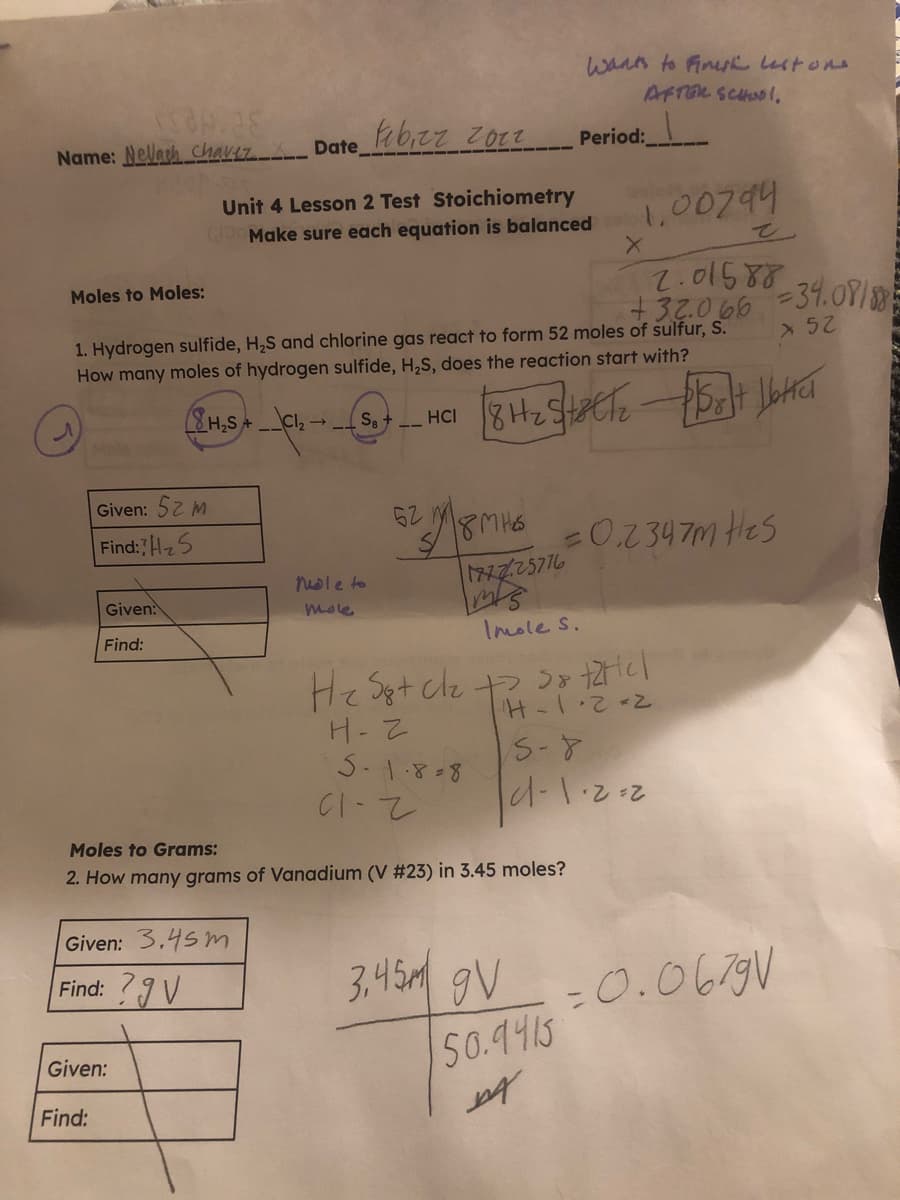 wann to Finuh lstons
AFTOR SCHOL,
Name: Nellach chavez Date_
Period:
Unit 4 Lesson 2 Test Stoichiometry
1,00794
Make sure each equation is balanced
7.01587
+32.066
1. Hydrogen sulfide, H,S and chlorine gas react to form 52 moles of sulfur, S.
How many moles of hydrogen sulfide, H,S, does the reaction start with?
Moles to Moles:
-34.091
%3D
8H2S+
Cl,→
S8+
HC
Given: 52 m
62
Find:Hz5
0.234 7m Hes
nole to
17225776
Given
mole
Find:
Imole s.
H-Z
S-1.8-8
Moles to Grams:
2. How many grams of Vanadium (V #23) in 3.45 moles?
Given: 3.45 m
3,45M gV
=0.0679V
50.9415
Find: ?9 V
Given:
Find:
